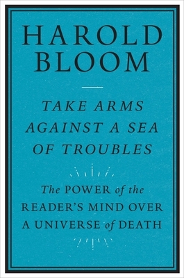 Take Arms Against a Sea of Troubles: The Power of the Reader's Mind Over a Universe of Death by Harold Bloom