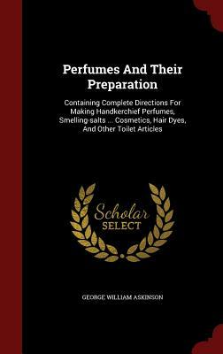 Perfumes and Their Preparation: Containing Complete Directions for Making Handkerchief Perfumes, Smelling-Salts ... Cosmetics, Hair Dyes, and Other To by George William Askinson