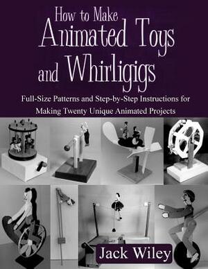 How to Make Animated Toys and Whirligigs: Full-Size Patterns and Step-by-Step Instructions for Making Twenty Unique Animated Projects by Jack Wiley