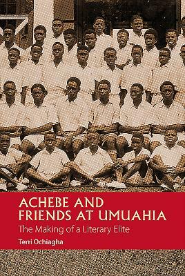 Achebe and Friends at Umuahia: The Making of a Literary Elite by Terri Ochiagha