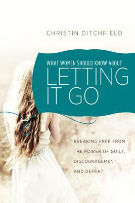 What Women Should Know about Letting It Go: Breaking Free from the Power of Guilt, Discouragement, and Defeat by Christin Ditchfield