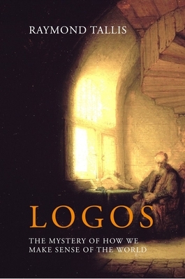 Logos: The Mystery of How We Make Sense of the World by Raymond Tallis