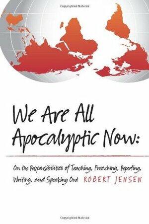 We Are All Apocalyptic Now: On the Responsibilities of Teaching, Preaching, Reporting, Writing, and Speaking Out by Robert Jensen