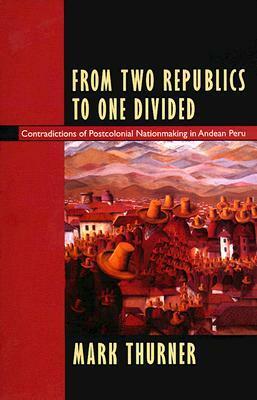 From Two Republics to One Divided: Contradictions of Postcolonial Nationmaking in Andean Peru by Mark Thurner, Walter D. Mignolo
