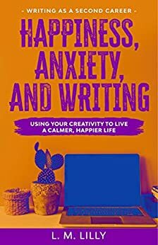 Happiness, Anxiety, and Writing: Using Your Creativity To Live A Calmer, Happier Life by L.M. Lilly