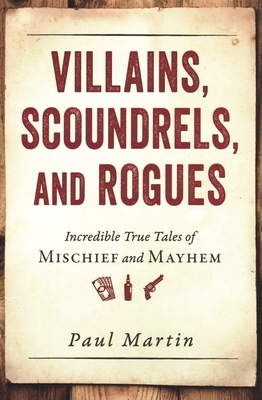 Villains, Scoundrels, and Rogues: Incredible True Tales of Mischief and Mayhem by Paul Martin