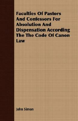 Faculties of Pastors and Confessors for Absolution and Dispensation According the Code of Canon Law by John Simon