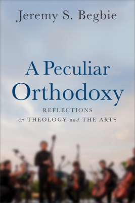 A Peculiar Orthodoxy: Reflections on Theology and the Arts by Jeremy S. Begbie