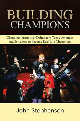 Building Champions: Changing Disruptive, Delinquent Teens' Attitudes and Behaviors to Become Real-Life Champions by John Stephenson