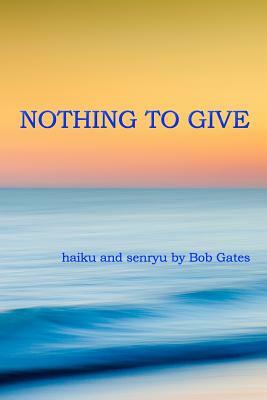 Nothing to Give: haiku and senryu by Bob Gates by Bob Gates