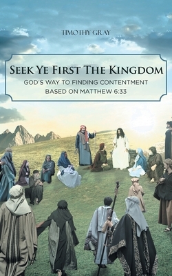 Seek Ye First the Kingdom: God's Way to Finding Contentment Based on Matthew 6:33 by Timothy Gray