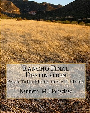 Rancho Final Destination: From Tulip Fields to Gold Fields by Kenneth M. Holtzclaw