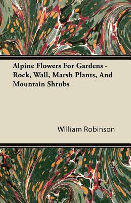 Alpine Flowers For Gardens - Rock, Wall, Marsh Plants, And Mountain Shrubs by William Robinson