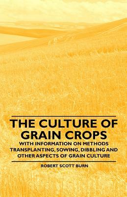 The Culture of Grain Crops - With Information on Methods Transplanting, Sowing, Dibbling and Other Aspects of Grain Culture by Robert Scott Burn