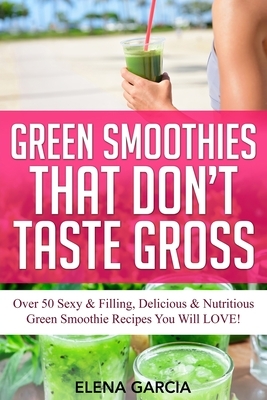 Green Smoothies That Don't Taste Gross: Over 50 Sexy & Filling, Delicious & Nutritious Green Smoothie Recipes You Will LOVE! by Elena Garcia