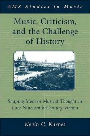 Music, Criticism, and the Challenge of History: Shaping Modern Musical Thought in Late Nineteenth Century Vienna: Shaping Modern Musical Thought in Late Nineteenth Century Vienna by Kevin C. Karnes