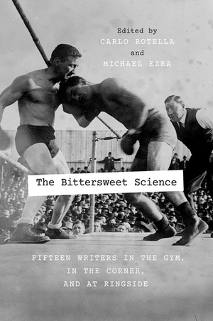The Bittersweet Science: Fifteen Writers in the Gym, in the Corner, and at Ringside by Carlo Rotella, Michael Ezra