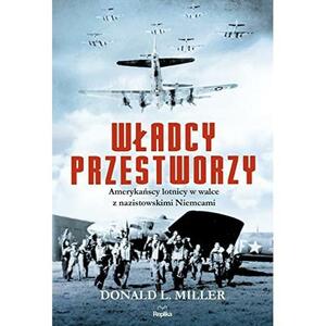 Władcy przestworzy. Amerykańscy lotnicy w walce z nazistowskimi Niemcami by Donald L. Miller