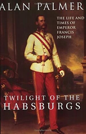 Twilight of the Habsburgs: The Life and Times of Emperor Francis Joseph by Alan Warwick Palmer