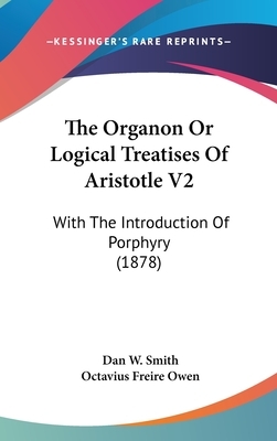 The Organon or Logical Treatises of Aristotle V2: With the Introduction of Porphyry (1878) by Dan W. Smith