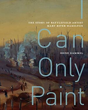 I Can Only Paint: The Story of Battlefield Artist Mary Riter Hamilton by Irene Gammel