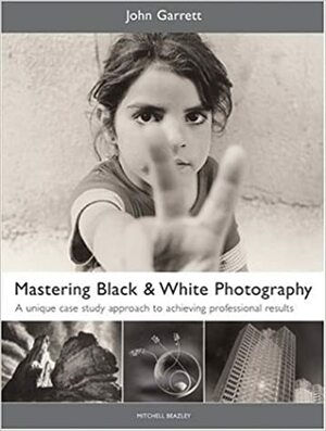 Mastering BlackWhite Photography: A Unique Case Study Approach to Achieving Professional Results by John Garrett