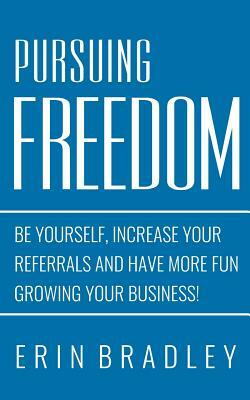 Pursuing Freedom: Be Yourself, increase your referrals and have more fun growing your business! by Erin Bradley