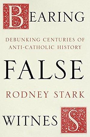 Bearing False Witness: Debunking centuries of anti-Catholic history by Rodney Stark, Rodney Stark