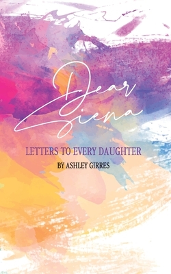 Dear Siena: Letters to Every Daughter by Ashley Girres