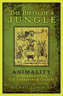 The Birth of a Jungle: Animality in Progressive-Era U.S. Literature and Culture by Michael Lundblad