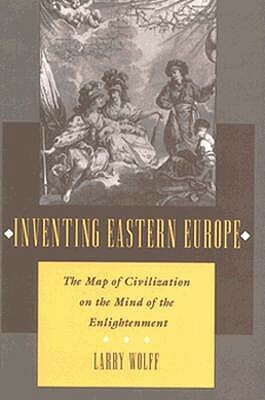 Inventing Eastern Europe: The Map of Civilization on the Mind of the Enlightenment by Larry Wolff