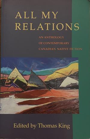 All My Relations: An Anthology of Contemporary Canadian Native Fiction by Tomson Highway, Joan Crate, Emma Lee Warrior, Bruce Alvin King, Harry Robinson, Ruby Slipperjack, J.B. Joe, Barry Milliken, Peter Blue Cloud, Jordan Wheeler, Beth Brant, S. Bruised Head, Thomas King, Richard G. Green, Jeanette C. Armstrong, Aroniawenrate, Maurice Kenny
