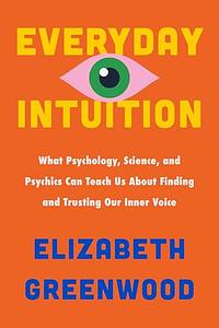Everyday Intuition: What Psychology, Science, and Psychics Can Teach Us about Finding and Trusting Our Inner Voice by Elizabeth Greenwood