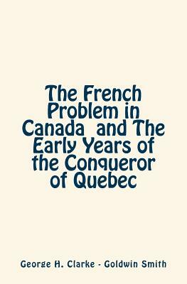 The French Problem in Canada and The Early Years of the Conqueror of Quebec by George H. Clarke, Goldwin Smith