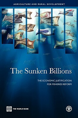 The Sunken Billions: The Economic Justification for Fisheries Reform by World Bank, Ragnar Arnason, Food and Agriculture Organization