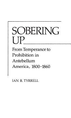 Sobering Up: From Temperance to Prohibition in Antebellum America, 1800-1860 by Ian R. Tyrrell