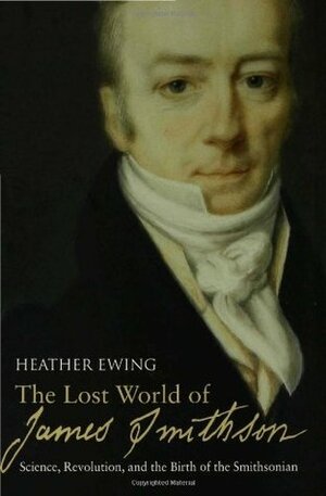 The Lost World of James Smithson: Science, Revolution, and the Birth of the Smithsonian by Heather Ewing