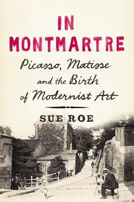 In Montmartre: Picasso, Matisse and the Birth of Modernist Art by Sue Roe