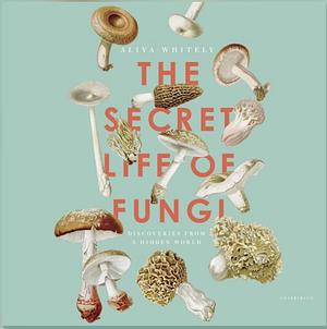The Secret Life of Fungi: Discoveries From A Hidden World by Aliya Whiteley