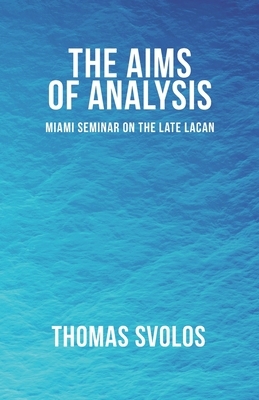 The Aims of Analysis: Miami Seminar on the Late Lacan by Thomas Svolos