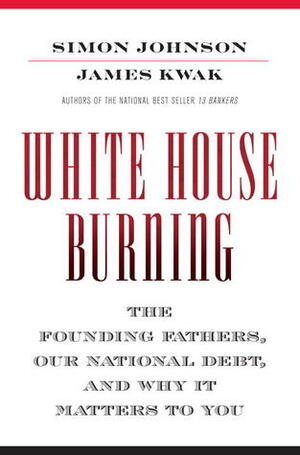 White House Burning: The Founding Fathers, Our National Debt, and Why It Matters to You by James Kwak, Simon Johnson