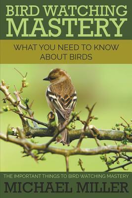 Bird Watching Mastery: What You Need to Know about Birds: The Important Things to Bird Watching Mastery by Michael Miller