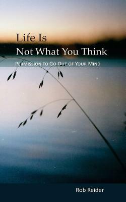 Life Is NOT What You Think: Permission To Go Out Of Your Mind by Rob Reider