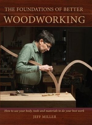 The Foundations of Better Woodworking: How to use your body, tools and materials to do your best work by Jeff Miller