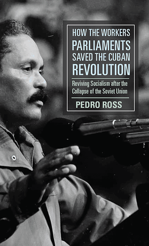 How the Workers' Parliaments Saved the Cuban Revolution: Reviving Socialism After the Collapse of the Soviet Union by Pedro Ross