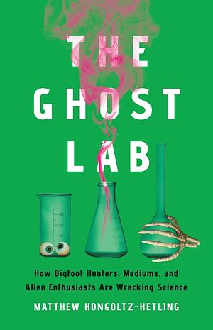 The Ghost Lab: How Bigfoot Hunters, Mediums, and Alien Enthusiasts Are Wrecking Science by Matthew Hongoltz-Hetling