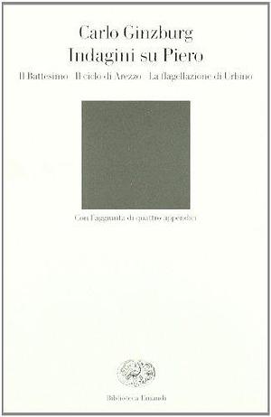 Indagini su Piero: il Battesimo, il ciclo di Arezzo, la Flagellazione di Urbino by Carlo Ginzburg