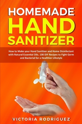 Homemade Hand Sanitizer: How to Make your Hand Sanitizer and Home Disinfectant with Natural Essential Oils. 100 Recipes DIY to Fight Germ and B by Victoria Rodriguez