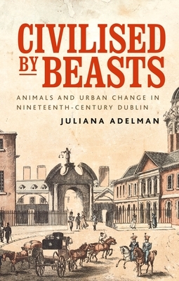 Civilized by Beasts: Animals and Urban Change in Nineteenth-Century Dublin by Juliana Adelman