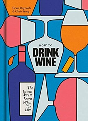 How to Drink Wine: The Easiest Way to Learn What You Like by Chris Stang, Grant Reynolds